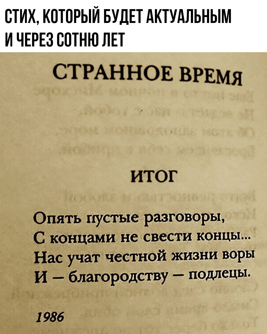 СТИХ, КОТОРЫЙ БУДЕТ АКТУАЛЬНЫМ И ЧЕРЕЗ СОТНЮ ЛЕТ

СТРАННОЕ ВРЕМЯ
ИТОГ
Опять пустые разговоры, С концами не сведести концы... Нас учат честной жизни воры И – благородство – подлецы.
1986