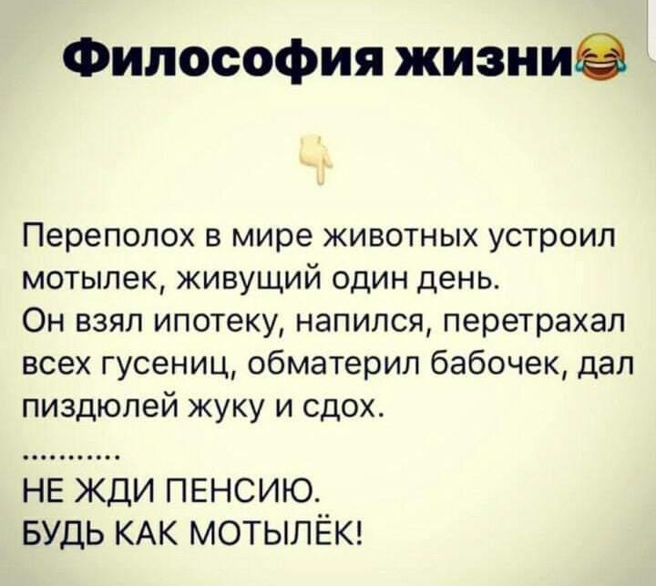 Философия жизни😂
Переполох в мире животных устроил мотылек, живущий один день. Он взял ипотеку, напился, перетрахал всех гусениц, обматерил бабочек, дал п*** жуку и сдох. ....... НЕ ЖДИ ПЕНСИЮ. БУДЬ КАК МОТЫЛЁК!