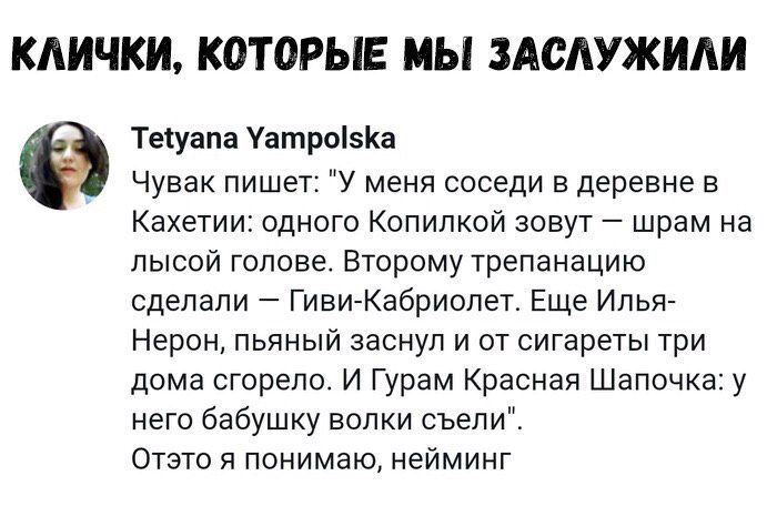 Чувак пишет: «У меня соседи в деревне в Казети: одного Копилкой зовут — шрам на лысой голове. Второму трепанацию сделали — Гиви-Кабриолит. Еще Илья-Нерон, пьяный заснул и от сигареты три дома сгорело. И Гурам Красная Шапочка: у него бабушку волки съели». Отэто я понимаю, нейминг