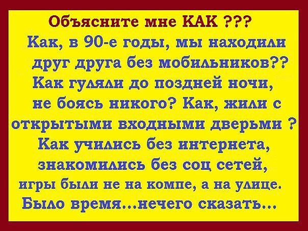 Объясните мне КАК ??? Как, в 90-е годы, мы находили друг друга без мобильников?? Как гуляли до поздней ночи, не боясь никого? Как жили с открытыми входными дверьми? Как учились без интернета, знакомились без соц сетей, игры были не на компе, а на улице. Было время... нечего сказать...