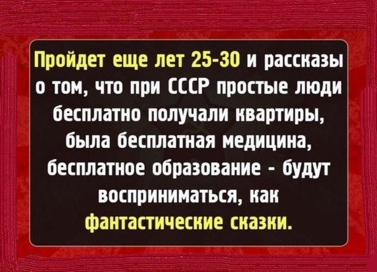 Пройдет еще лет 25-30 и рассказы о том, что при СССР простые люди бесплатно получали квартиры, была бесплатная медицина, бесплатное образование - будут восприниматься, как фантастические сказки.