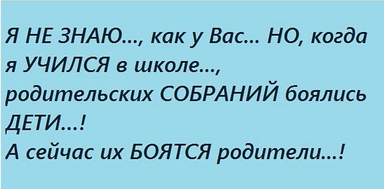 Я НЕ ЗНАЮ..., как у Вас... НО, когда я УЧИЛСЯ в школе..., родительских СОБРАНИЙ боялись ДЕТИ...! А сейчас их БОЯТСЯ родители...!