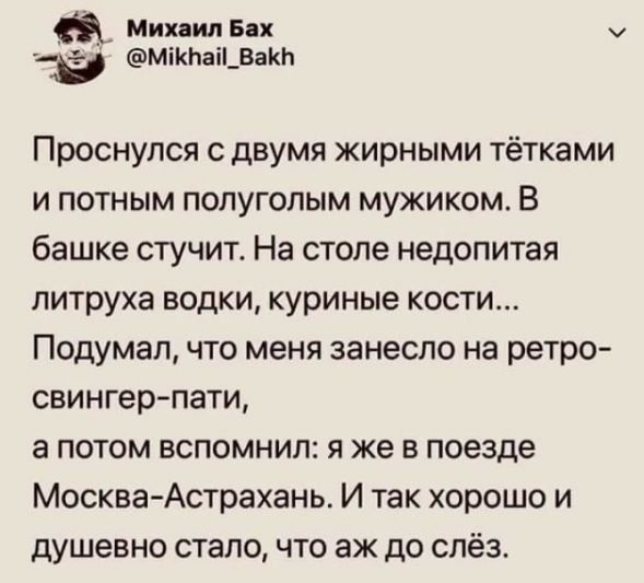 Проснулся с двумя жирными тётками и потным полуголым мужиком. В башке стучит. На столе недопитая литруха водки, куриные кости... Подумал, что меня занесло на ретро-сингер-пати, а потом вспомнил: я же в поезде Москва-Астрахань. И так хорошо и душевно стало, что аж до слёз.