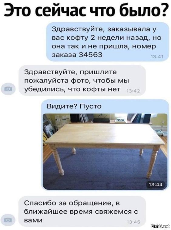 Это сейчас что было? Здравствуйте, заказывала у вас кофту 2 недели назад, но она так и не пришла, номер заказа 34563. Здравствуйте, пришлите пожалуйста фото, чтобы мы убедились, что кофтЫ нет. Видите? Пусто. [фото стола]. Спасибо за обращение, в ближайшее время свяжемся с вами