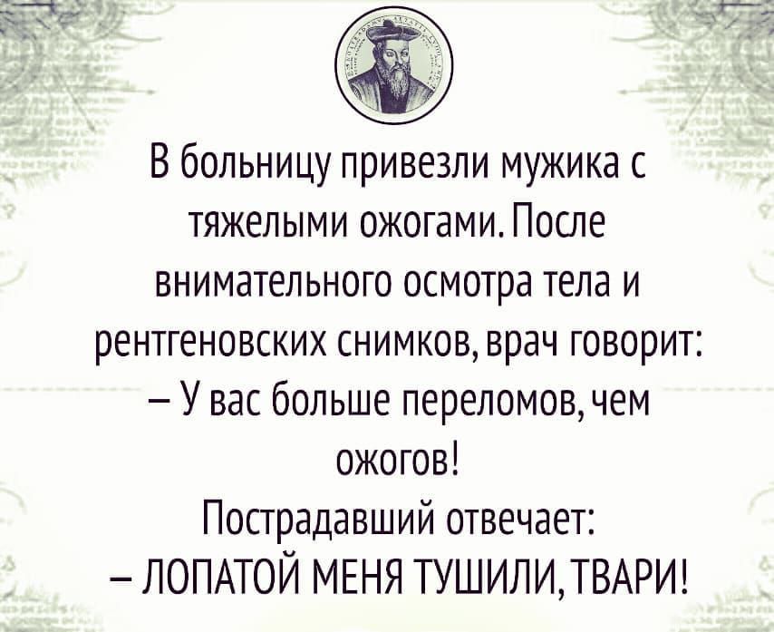 В больницу привезли мужика с тяжелыми ожогами. После внимательного осмотра тела и рентгеновских снимков врач говорит: — У вас больше переломов, чем ожогов! Пострадавший отвечает: — ЛОПАТОЙ МЕНЯ ТУШИЛИ, ТВАРИ!