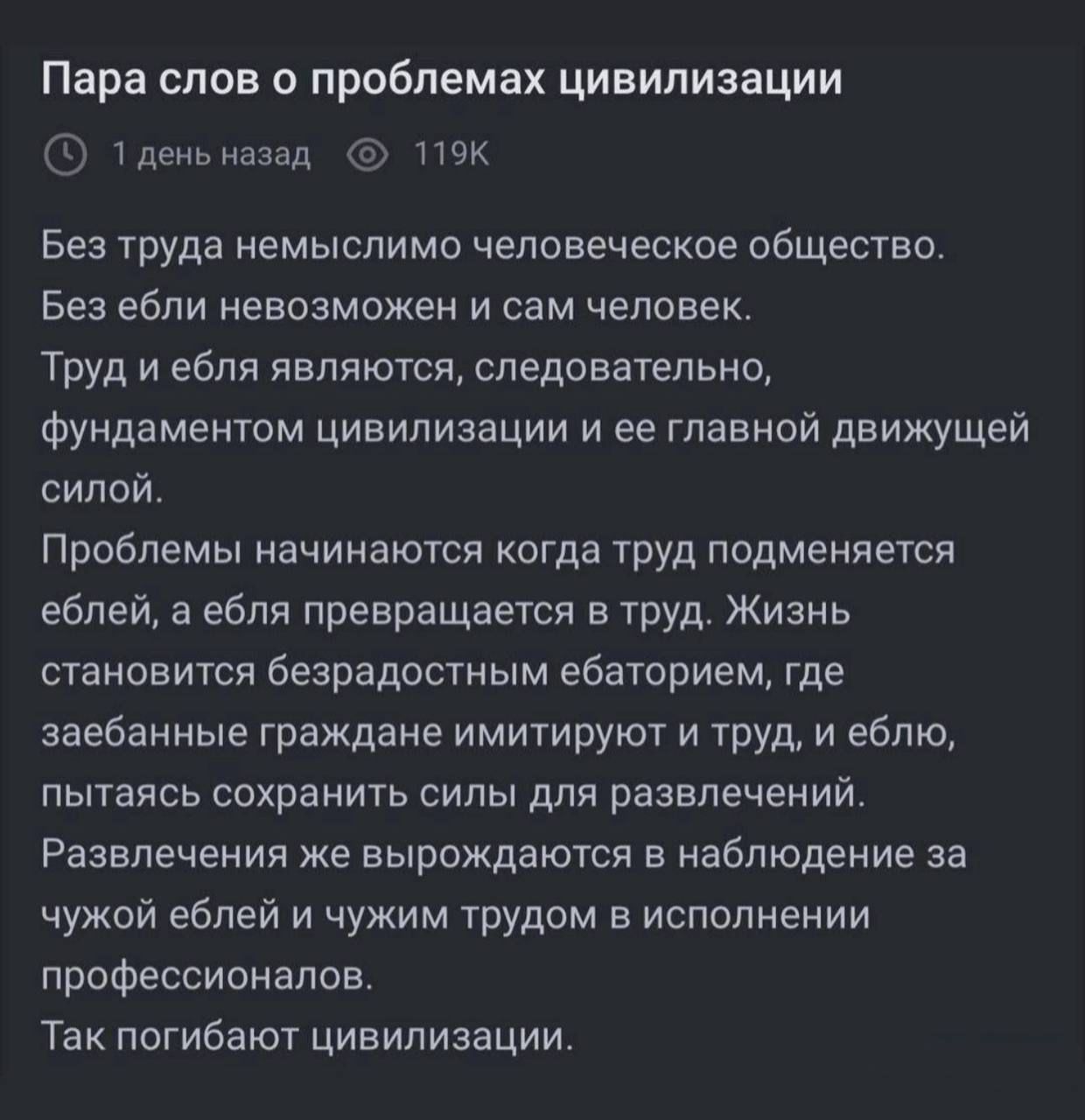 Без труда немыслимо человеческое общество.
Без ели невозможно и сам человек.
Труд и ебля являются, следовательно, фундаментом цивилизации и ее главной движущей силой.
Проблемы начинаются когда труд подменяется еблей, а ебля превращается в труд. Жизнь становится безрадостным небытьем, где заебанные граждане имитируют и труд, и еблю, пытаясь сохранить силы для развлечений.
Развлечения же выродятся в наблюдение за чужой еблей и чужим трудом в исполнении профессионалов.
Так погибают цивилизации.