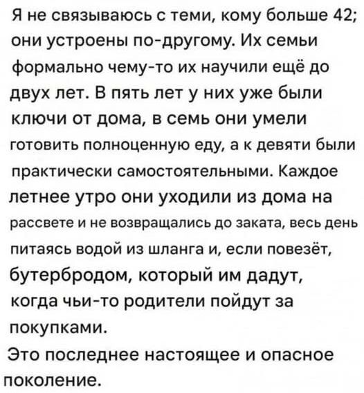 Я не связываюсь с теми, кому больше 42; они устроены по-другому. Их семьи формально чему-то их научили ещё до двух лет. В пять лет у них уже были ключи от дома, в семь они умели готовить полноценно еду, а к девяти были практически самостоятельными. Каждое летнее утро они уходили из дома на рассвете и не возвращались до заката, весь день питаться водой из шланга и, если повезёт, бутербродом, который им дадут, когда чьи-то родители пойдут за покупками. Это последнее настоящее и опасное поколение.