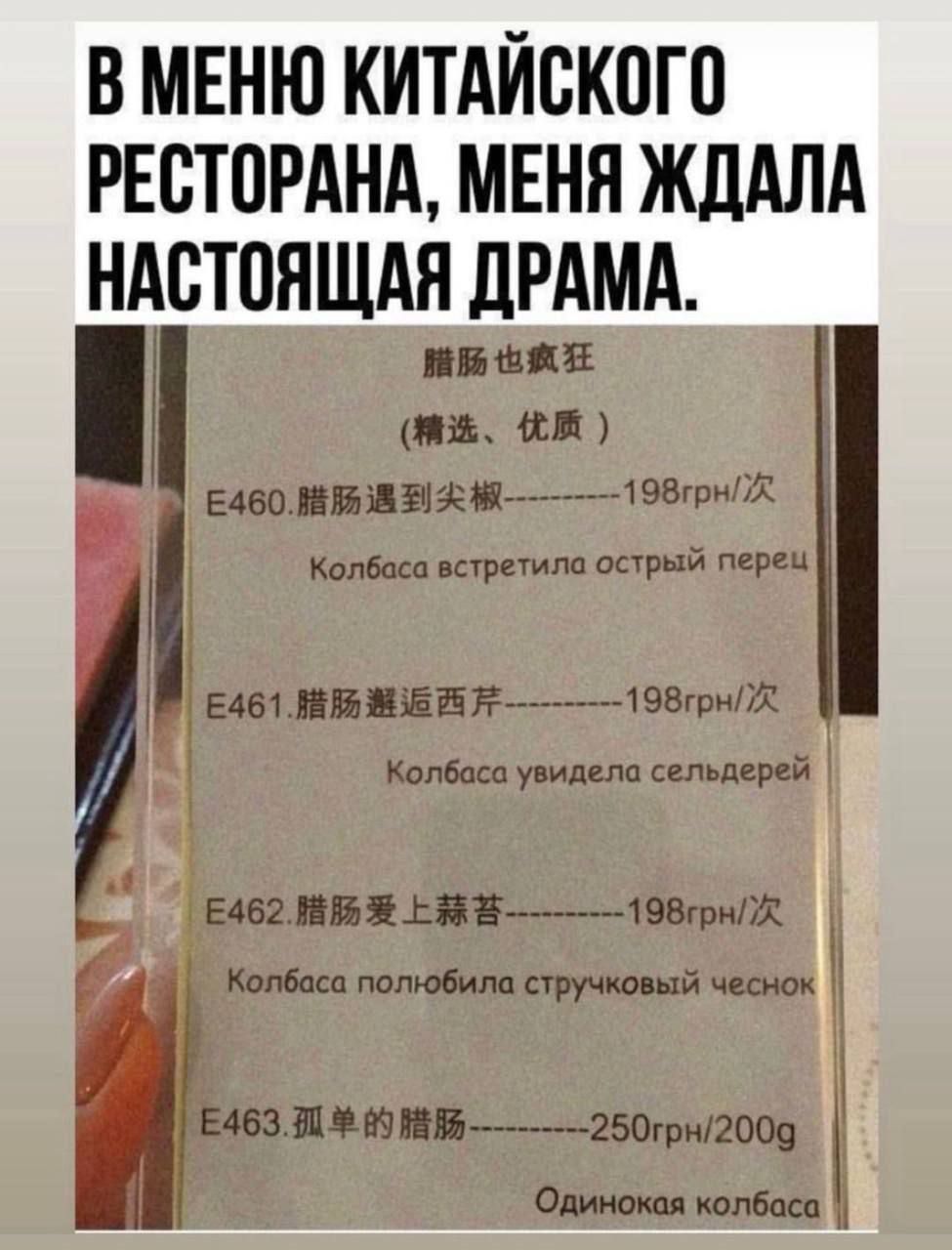 В меню китайского ресторана, меня ждала настоящая драма. E460. 脉肠遇到尖椒------198грн/штуки Колбаса встретила острый перец E461. 脉肠遇到西芹------198грн/штук Колбаса увидела сельдерей E462. 脉肠爱上蒜苔------198грн/200g Колбаса полюбила стручковый чеснок E463. 孤单的腸--------250грн/200g Одинокая колбаса