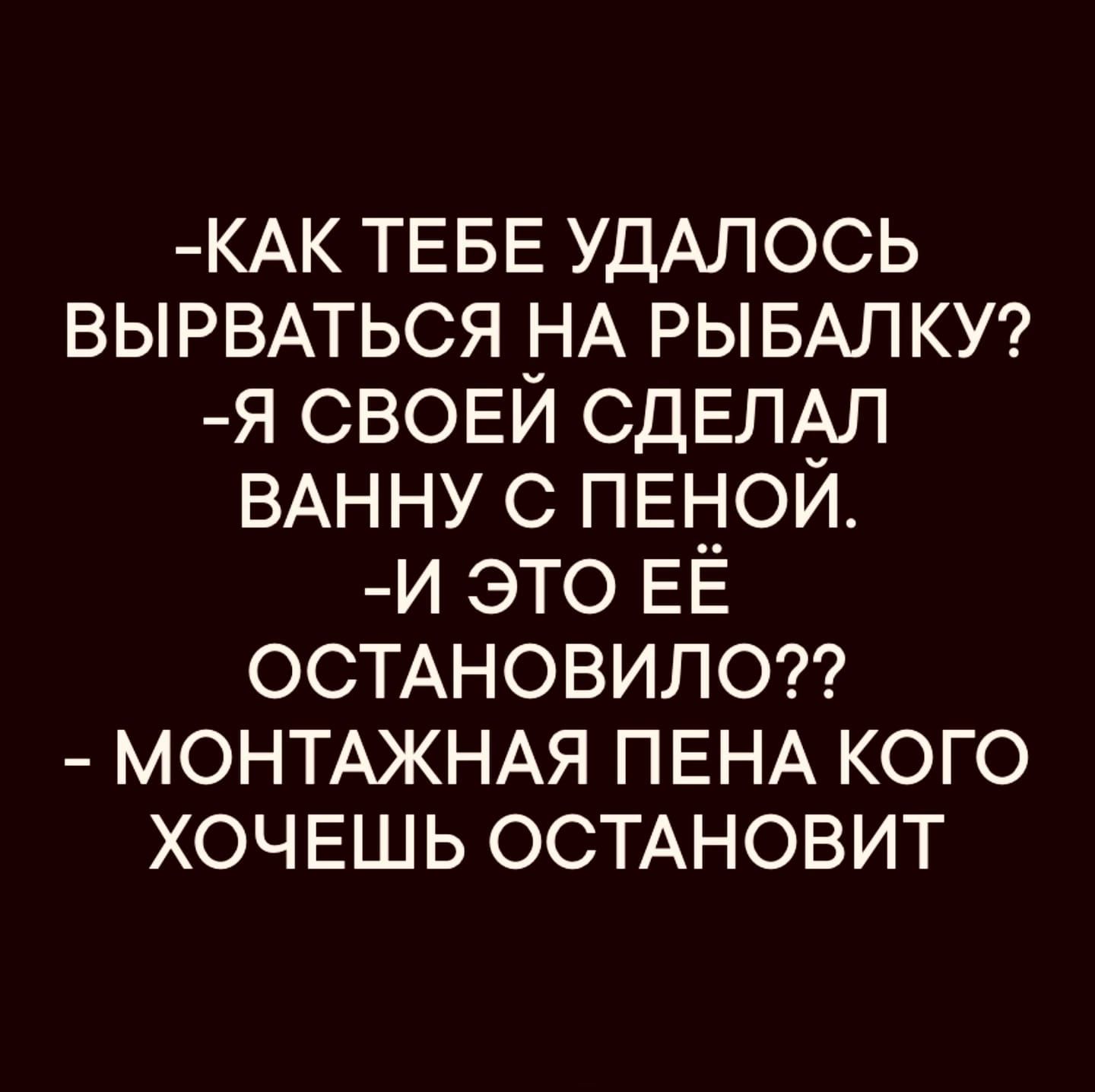-КАК ТЕБЕ УДАЛОСЬ ВЫЫРВАТЬСЯ НА РЫБАЛКУ?
-Я СВОЕЙ СДЕЛАЛ ВАННУ С ПЕНОЙ.
-И ЭТО ЕЁ ОСТАНОВИЛО??
- МОНТАЖНАЯ ПЕНА КОГО ХОЧЕШЬ ОСТАНОВИТ