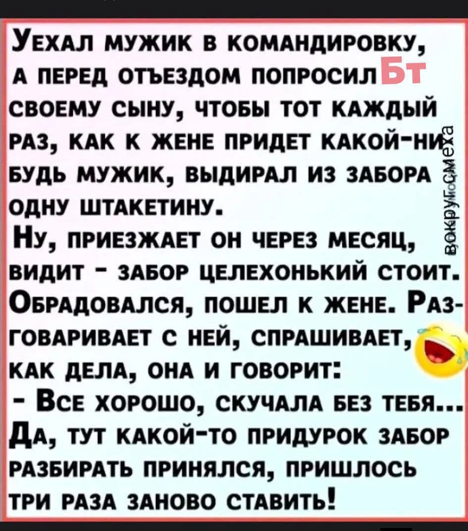 Уехал мужик в командировку, а перед отъездом попросил своего сына, чтобы тот каждый раз, как к жене придет, выдрал из забора одну шкатетину. Ну, приезжает он через месяц, видит — забор целехонький стоит. Обрадовался, пошёл к жене. Разговаривает с ней: — Все хорошо, скучала без тебя... Да тут какой‑то придурок забор разбирать принялся, пришлось три раза заново ставить!