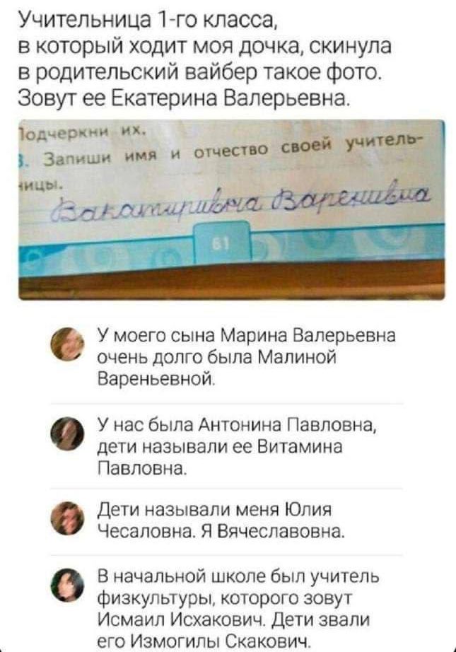 Учительница 1-го класса, в который ходит моя дочка, скинула в родительский вайбер такое фото. Зовут её Екатерина Валерьевна. У моего сына Марина Валерьевна очень долго была Малиной Вареньевной. У нас была Антонина Павловна, дети называли её Витамина Павловна. Дети называли меня Юлия Чесаловна. Я Вячеславовна. В начальной школе был учитель физкультуры, которого зовут Исмаил Исхакович. Дети звали его Измогиlь Скакович.