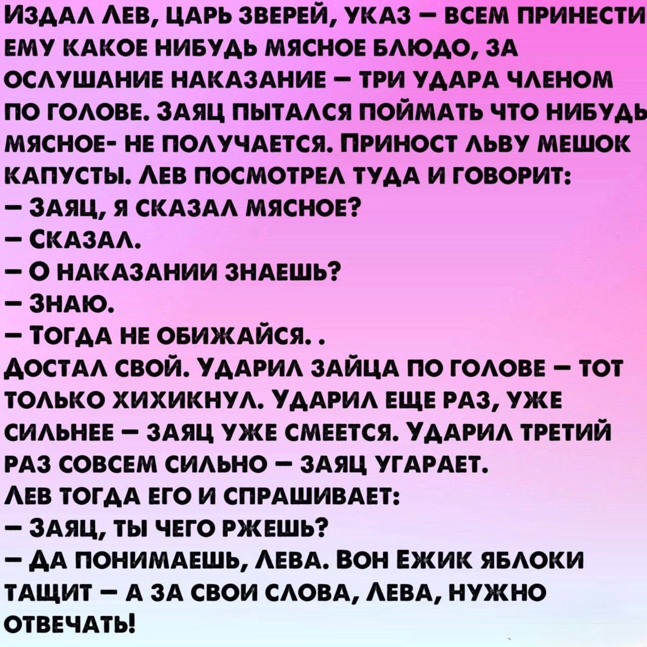 ИЗДАЛ ЛЕВ, ЦАРЬ ЗВЕРЕЙ, УКАЗ — ВСЕМ ПРИНЕСТИ ЕМУ КАКОЕ НИБУДЬ МЯСНОЕ БЛЮДО, ЗА ОСУЩЕШАНИЕ НАКАЗАНИЯ — ТРИ УДАРА ПО ГОЛОВЕ. ЗАЯЦ ПЫТАЛСЯ ПРИГОТОВИТЬ МЯСНОЕ — НЕ ПОЛУЧАЛОСЬ. ЛЕВ ПОСМОТРЕЛ ТУДА И ГОВОРИТ: — ЗАЯЦ, Я СКАЗАЛ МЯСНОЕ? — СКАЗАЛ. — О НАКАЗАНИИ ЗНАЕШЬ? — ЗНАЮ. — ТОГДА НЕ ОБИЖАЙСЯ.