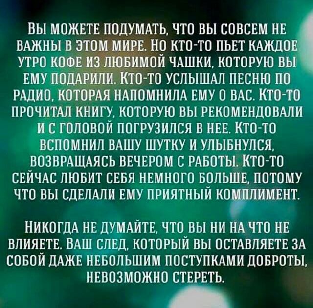 Вы можете подумать, что вы совсем не важны в этом мире. Но кто-то пьет каждое утро кофе из чашки, которую вы ему подарили. Кто-то услышал песню по радио, которая напомнила ему о вас. Кто-то прочитал книгу, которую вы порекомендовали, и улыбнулся. Никогда не думайте, что вы не влиятельны — даже небольшие добрые поступки оставляют след.