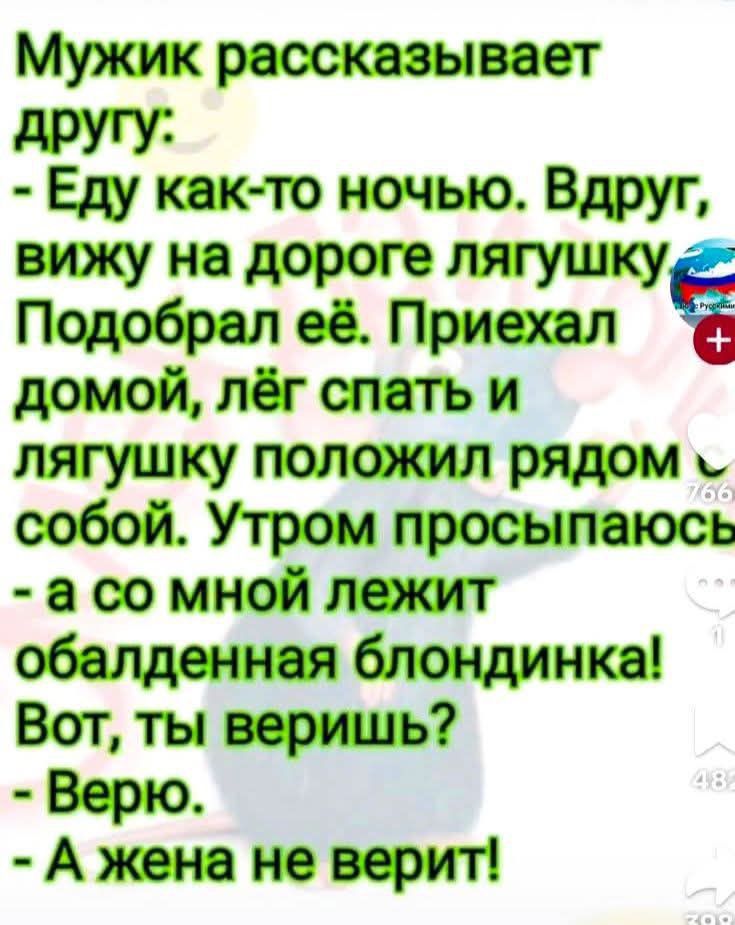 Мужик рассказывает другу: - Еду как-то ночью. Вдруг, вижу на дороге лягушку Подобрал её. Приехал домой, лёг спать и лягушку положил рядом с собой. Утром просыпаюсь - а со мной лежит обалденная блондинка! Вот, ты веришь? - Верю. - А жена не верит!