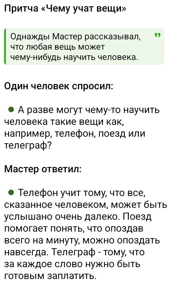 Притча «Чему учат вещи»

Однажды Мастер рассказывал, что любая вещь может чему-нибудь научить человека.

Один человек спросил: • А разве могут чему-то научить человека такие вещи как, например, телефон, поезд или телеграф?

Мастер ответил: • Телефон учит тому, что все, сказанное человеком, может быть услышано очень далеко. Поезд помогает понять, что опоздал всего на минуту, можно опоздать навсегда. Телеграф - тому, что за каждое слово нужно быть готовым заплатить.