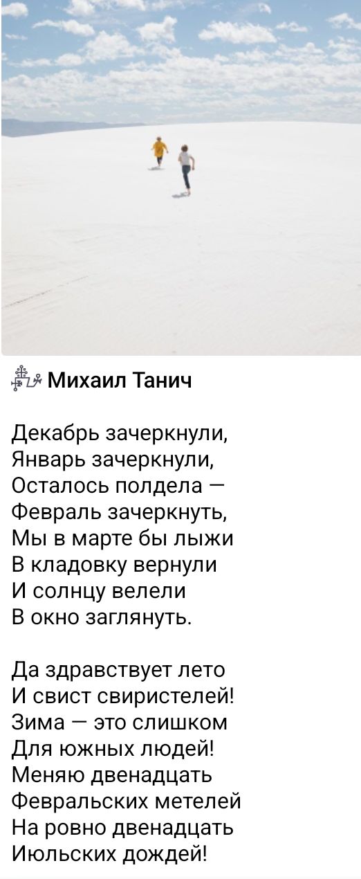 Михаил Танич
Декабрь зачеркнули,
Январь зачеркнули,
Осталось полдеда — Февраль зачеркнуть,
Мы в марте бы лыжи
В кладовку вернули
И солнцу велели
В окно заглянуть.

Да здравствует лето
И свист свиристелей!
Зима — это слишком
Для южных людей!
Меняю двенадцать
Февральских метелей
На ровно двенадцать
Июльских дождей!