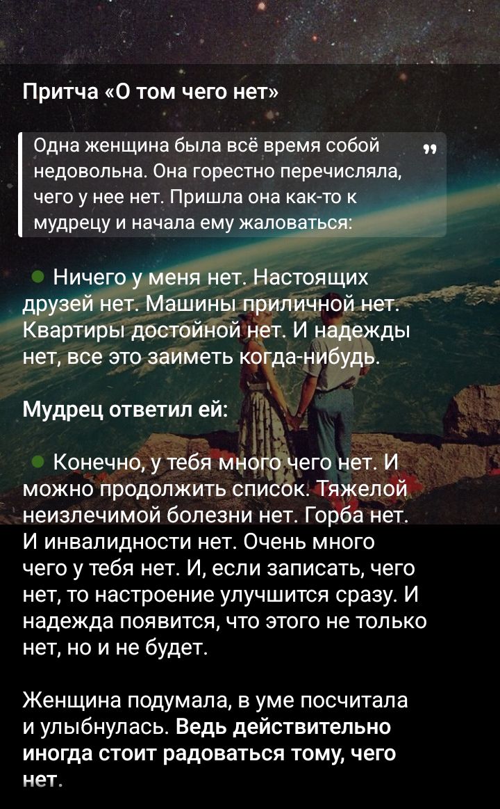 Притча «О том чего нет» Одна женщина была всё время недовольна: перечисляла, чего у нее нет. Пришла она к мудрецу и начала жаловаться: Ничего у меня нет. Настоящих друзей нет. Машины приличной нет. Квартира достойной нет. Мудрец ответил: Конечно, у тебя много чего нет. И настроение улучшится, если записать, чего нет, и радоваться этому.