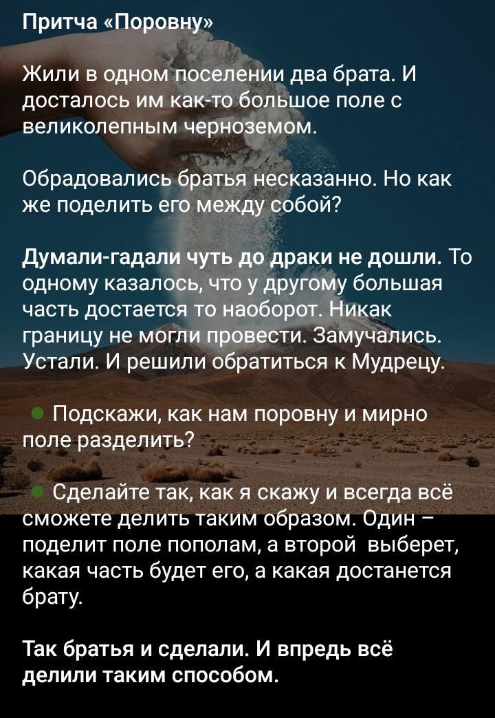 Притча «Поровну»

Жили в одном поселении два брата. И досталось им какое‑то большое поле с великолепным черноземом.

Обрадовались братья нескaзано. Но как же поделить его между собой?

Думали— гадали чуть до драки не дошли. То одному казалось, что у другого большая часть достаётся, а то наоборот. Никак границу не могли провести. Замучались. Устали. И решили обратиться к Мудрецу.

Подскажи, как нам поровну и мирно поле разделить?

Сделайте так, как я скажу и всегда всё сможете делить таким образом. Один поделит поле пополам, а второй выберет, какая часть будет его, а какая достанется брату.

Так братья и сделали. И вперед всё делили таким способом.