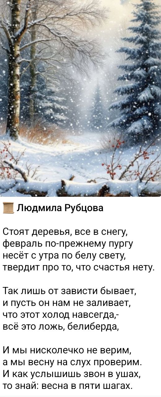 Стоят деревья, все в снегу, февраль по-прежнему пургу несёт с утра по белу свету, твердит про то, что счастья нету. Так лишь от зависти бывает, и пусть он нам не заливает, что этот холод навсегда,- всё это ложь, белиберда, И мы нисколечко не верим, а мы весну на слух проверим. И как услышь звон в ушах, то знай: весна в пяти шагах.