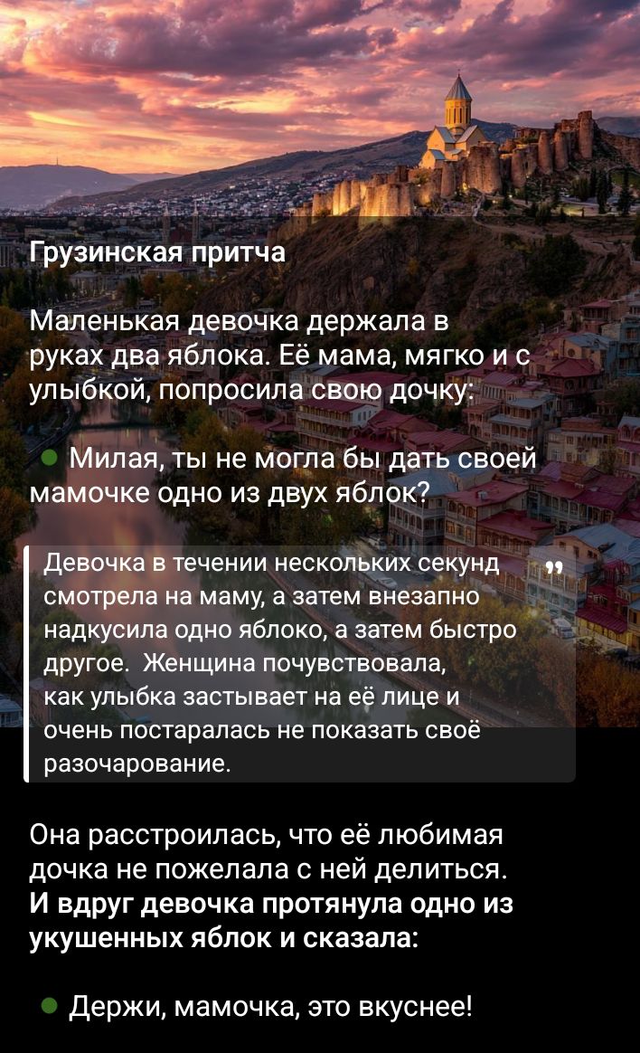 Грузинская притча. Маленькая девочка держала в руках два яблока. Её мама улыбнулась и попросила одну, но девочка наотрез отказалась. Через секунды она откусила яблоко, потом другое. Внезапно протянула одно из укушенных: 'Держи, мамочка, это вкуснее!'