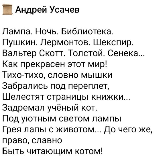 Лампа. Ночь. Библиотека. Пушкин. Лермонтов. Шекспир. Вальтер Скотт. Толстой. Сенека... Как прекрасен этот мир! Тихо-тихо, словно мышки Забрались под переплет, Шелестят страницы книжки... Задремал учёный кот. Под уютным светом лампы Грея лапы с животом... До чего же, право, славно Быть читающим котом!