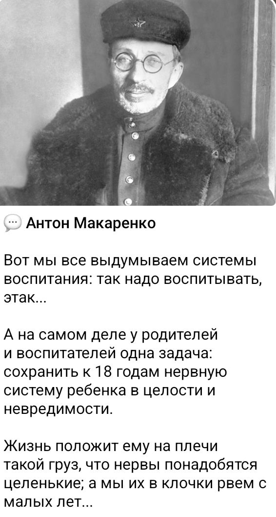 … Антон Макаренко

Вот мы все выдумываем системы воспитания: так надо воспитывать, так...

А на самом деле у родителей и воспитателей одна задача: сохранить к 18 годам нервную систему ребенка в целости и невредимости.

Жизнь положит ему на плечи такой груз, что нервы поподобятся целенькие; а мы их в клочки время с малых лет...