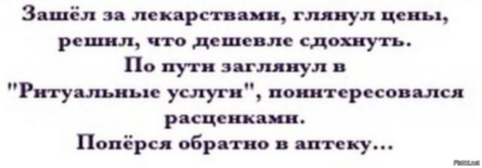 Зашёл за лекарствами, глянул цены, решил, что дешевле сдохнуть. По пути заглянул в 'Ритуальные услуги', понитересовался расценками. Попёрся обратно в аптеку...