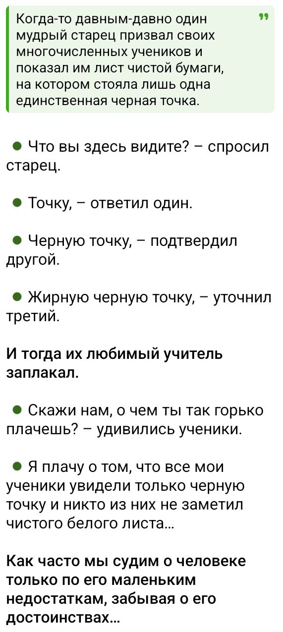Когда-то давным-давно один мудрый старец призвал своих многочисленных учеников и показал им лист чистой бумаги, на котором стояла лишь одна единственная черная точка. И тогда их любимый учитель заплакал. Скажи нам, о чем ты так горько плачешь? — удивились ученики. Я плачу о том, что все мои ученики увидели только черную точку и никто из них не заметил чистого белого листа...