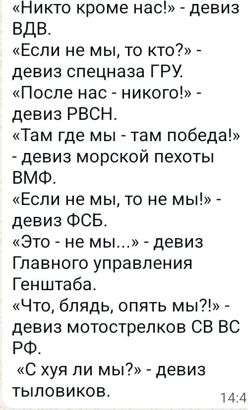 «Никто кроме нас!» - девиз ВДВ.
«Если не мы, то кто?» - девиз спецназа ГРУ.
«После нас - никого!» - девиз РВСН.
«Там где мы - там победа!» - девиз морской пехоты ВМФ.
«Если не мы, то не мы!» - девиз ФСБ.
«Это - не мы...» - девиз Главного управления Генштаба.
«Что, блядь, опять мы?!» - девиз мотострелков СВ ВС РФ.
«С хуя ли мы?» - девиз тыловиков.