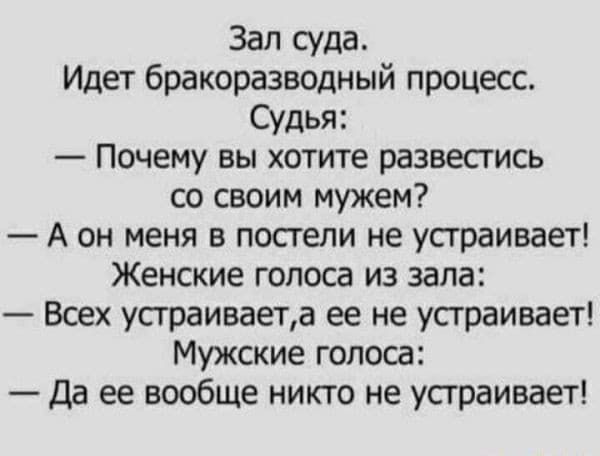 Зал суда.
Идет бракоразводный процесс.
Судья:
— Почему вы хотите развестись со своим мужем?
— А он меня в постели не устраивает!
Женские голоса из зала:
— Всех устраивает, а ее не устраивает!
Мужские голоса:
— Да ее вообще никто не устраивает!