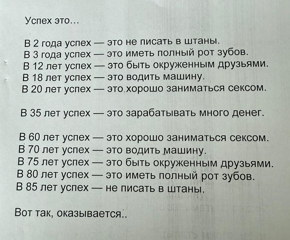 Успех это...
В 2 года успех — это не писать в штаны.
В 3 года успех — это иметь полный рот зубов.
В 12 лет успех — это быть окруженным друзьями.
В 18 лет успех — это водить машину.
В 20 лет успех — это хорошо заниматься сексом.

В 35 лет успех — это зарабатывать много денег.

В 60 лет успех — это хорошо заниматься сексом.
В 70 лет успех — это