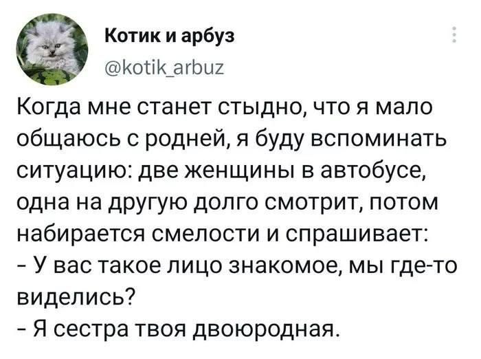 Котик и арбуз ИОПК_ЗГЬЦ2 Когда мне станет стыдно что я мало общаюсь с родней я буду вспоминать СИТУЭЦИЮЕ две ЖЕН ЩИ Н Ы В автобусе одна на другую долго смотрит потом Набирается СМеПОСТИ И спрашивает У ВЭС такое ЛИЦО знакомое МЫ ГДЕ ТО виделись _ Я сестра ТВОЯ двоюродная
