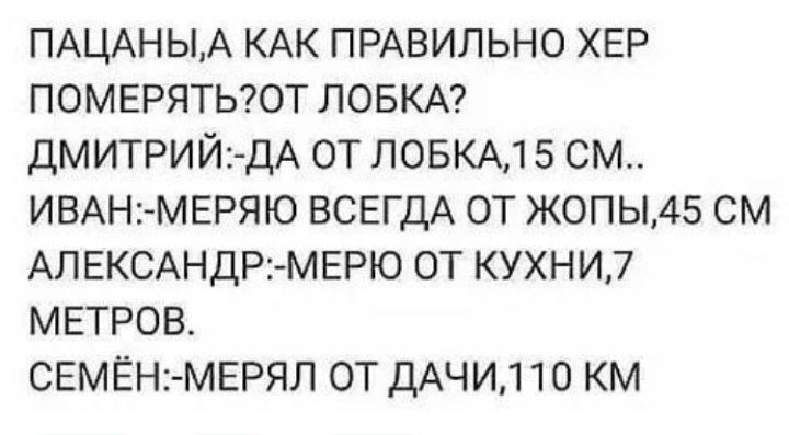 ПАЦАНЫА КАК ПРАВИЛЬНО ХЕР померятыот ЛОБКА ДМИТРИЙ1 ДА от повкм 5 см ИВАНМЕРЯЮ ВСЕГДА от жопы45 см АПЕКСАНДР МЕРЮ от кухни7 метров свмЕн мврял от дАЧИ110 км