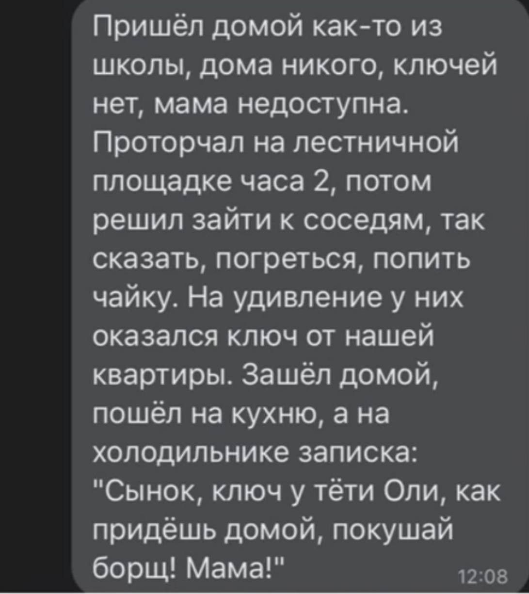 Пришёл домой как то из школы дома никого ключей нет мама недоступна Проторчал на лестничной площадке часа 2 потом решил зайти к соседям так сказать погреться попить чайку На удивление у них оказался ключ от нашей квартиры Зашёл домой пошёл на кухню а на холодильнике записка Сынок ключ у тёти Оли как придёшь домой покушай борщ Мама да