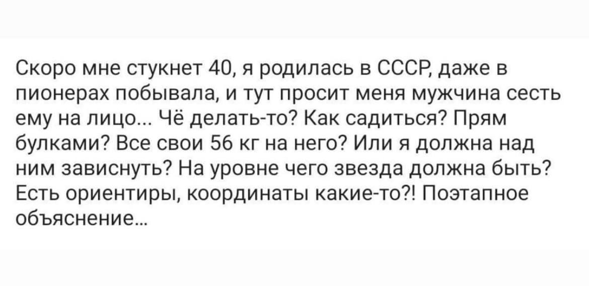 Скоро мне стукиет 40 я родилась в ссср даже в пионерах ппбывапа и тут просит меня мужчина сесть ему на лицо че депатыы Как садиться Прям будками7 Все свои 56 г на него Или я должна над ним зависнугь На уровне чего звезда должна быть Есть ориентиры координаты какиэто Поэтапное объяснени