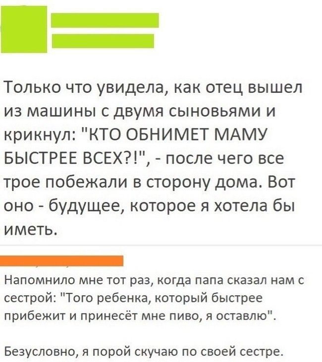 _ Только что увидела как отец вышел из машины с двумя сыновьями и крикнул КТО ОБНИМЕТ МАМУ БЫСТРЕЕ ВСЕХП после чего все трое побежали в порону дома Вот оно будущее которое я хотела бы иметь _ НЗПОМНИЛО мне ТОТ РВЗ КОГДЕ ПЗПЗ сказал нам С сестрой Того ребенка который быстрее прибежит И принесёт мне пиво я оставлю Безусловно я порой скучаю по своей сестре