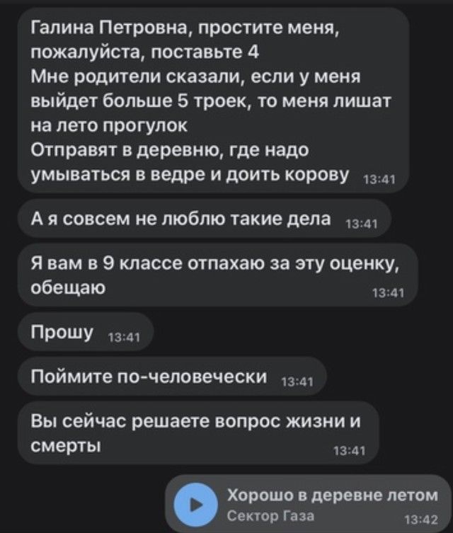 Галина Петровна простите меня пожалуйста поставьте 4 Мне родители сказали если у меня выйдет больше 5 троек то меня лишат на лето прогулок Отправят в деревню где надо умываться в ведре и доить корову А я совсем не люблю такие дела Я вам в 9 классе отпахаю за эту оцеику обещаю и ПР и п Поймите по человечески Вы сейчас решаете вопрос жизни и смарты хорошо даре ие лотом Овнов г