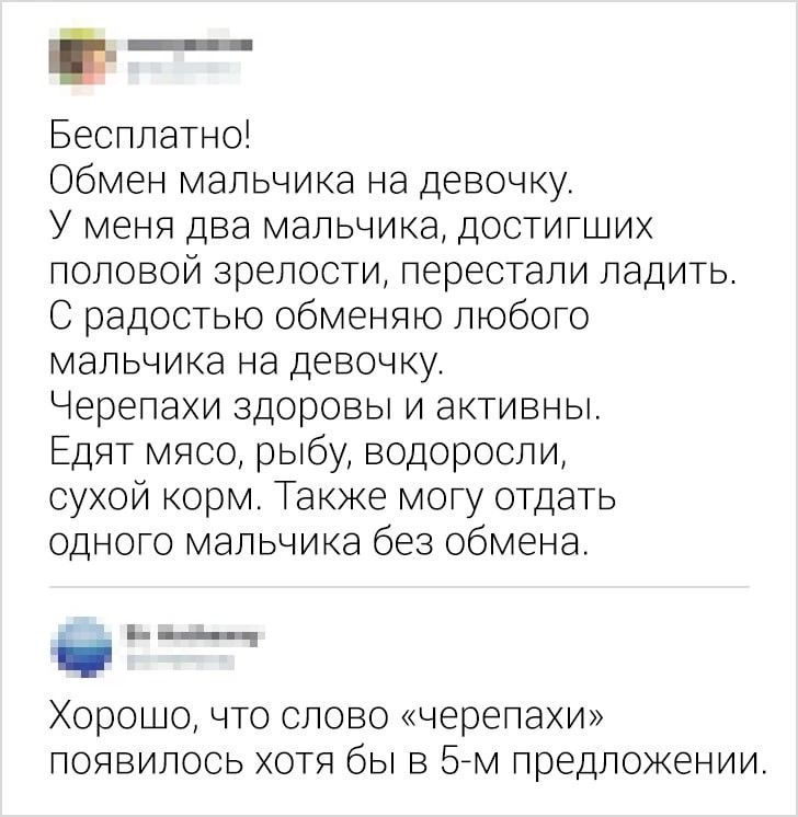 _ Бесплатно Обмен мальчика на девочку У меня два мальчика достигших половой зрелости перестали ладить С радостью обменяю любого мальчика на девочку Черепахи здоровы и активны Едят мясо рыбу водоросли сухой корм Также могу отдать одного мальчика без обмена _ Хорошо что слово черепахи появилось хотя бы в 57м предложении