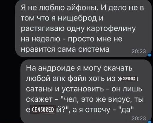 Я не люблю айфоны И дело не в том что я нищеброд и растягиваю одну картофелину на неделю ПРОСТО мне не нравится сама система 7073 _ На андроиде я могу скачать любой апк файл хоть из жим сатаны и установить он лишь скажет чел это же вирус ты 9 шыш й а я отвечу да 2023 _