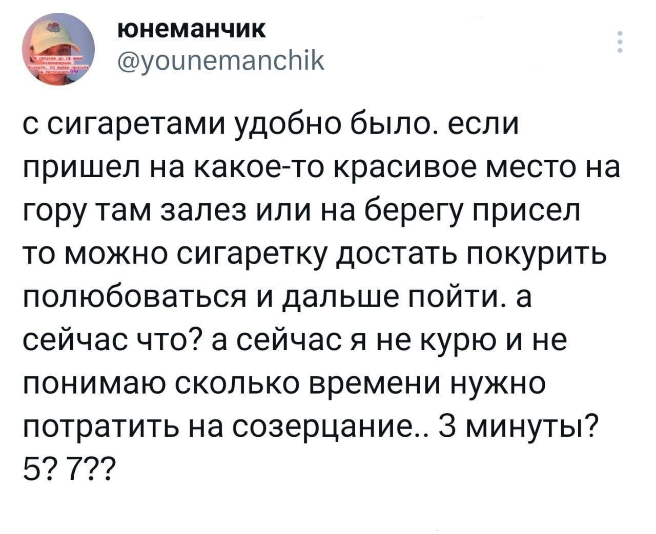 юнеманчик уоипетапсптк сигаретами удобно было если пришел на какое то красивое место на гору там залез или на берегу присел то можно сигаретку достать покурить полюбоваться и дальше пойти а сейчас что а сейчас я не курю и не понимаю сколько времени нужно потратить на созерцание 3 минуты 5 7