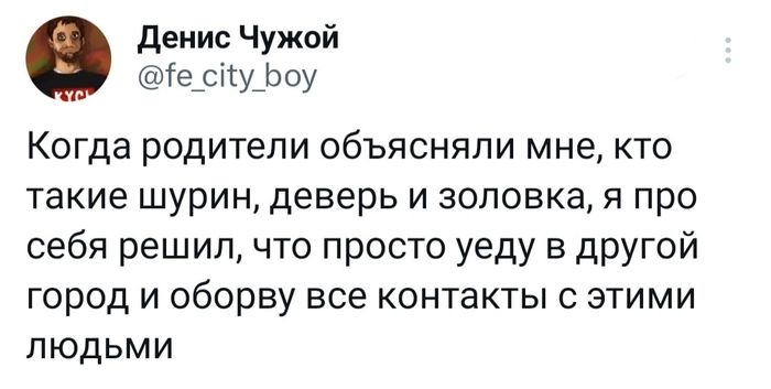 денис Чужой іе_сіу_Ьоу Когда родители объясняли мне кто такие шурин деверь и зоповка я про себя решил что просто уеду в другой город и оборву все контакты с этими людьми
