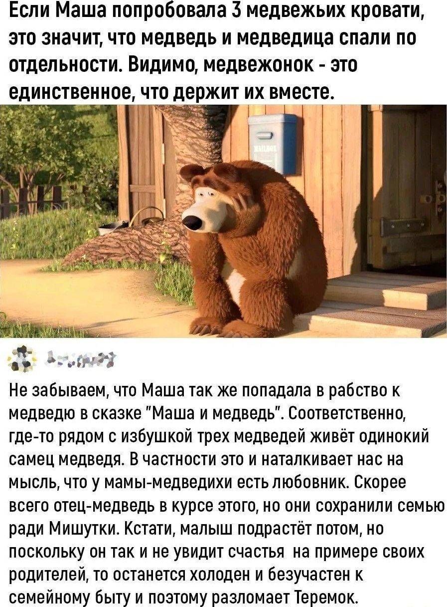 Если Маша попробовала 3 медвежьих кровати это значит что медведь и медведица спали по отдельности Видимо медвежонок А это ЕДИНСТВЕШШЕ ЧТО держит ИХ ВМЕСТЕ Не забываем что Маша так же попадала в рабства и медведю в сказке Маша и медведь Соответственно где то рядом с избушиой трех медведей живёт одинокий самец медведя В частности это и наталкивает нас на мысль что у мамы медведихи естьлюбовник Скоре