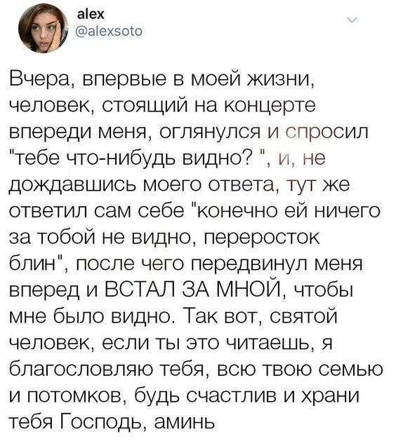 аіех Ыехзош Вчера впервые в моей жизни человек стоящий на концерте впереди меня оглянулся и спросил тебе что нибудь видно и не дождавшись моего ответа тут же ответил сам себе конечно ей ничего за тобой не видно переросток блин после чего передвинул меня вперед и ВСТАЛ ЗА МНОЙ чтобы мне было видно Так вот святой человек если ты это читаешь я благословляю тебя всю твою семью и потомков будь счастлив