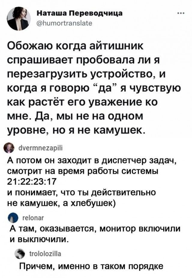 Наташа Пере огням шпиц папэіаіе Обожаю когда айтишник спрашивает пробовала ли я перезагрузить устройство и когда я говорю да я чувствую как растёт его уважение ко мне Да мы не на одном уровне но я не камушек ауегтпыарш А потом он заходит в диспетчер задач смотрит на время работы системы 21222317 и понимает что ты действительно не камушек а хлебушек теопат А там оказывается монитор включили и выкпп