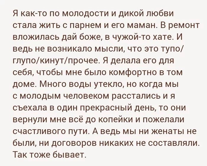 Я как то по молодости и дикой любви стала кить парнем и его маман В ремонт вложилась дай боже в чужойгто хате И ведь не возникало мысли что это тупо глупокинутпрочее Я делала его для себя чтобы мне было комфортно в том доме Много воды утекло но когда мы с молодым человеком расстались и я съехала в один прекрасный день то они вернули мне всё до копейки и пожелали счастливого пути А ведь мы ни женат