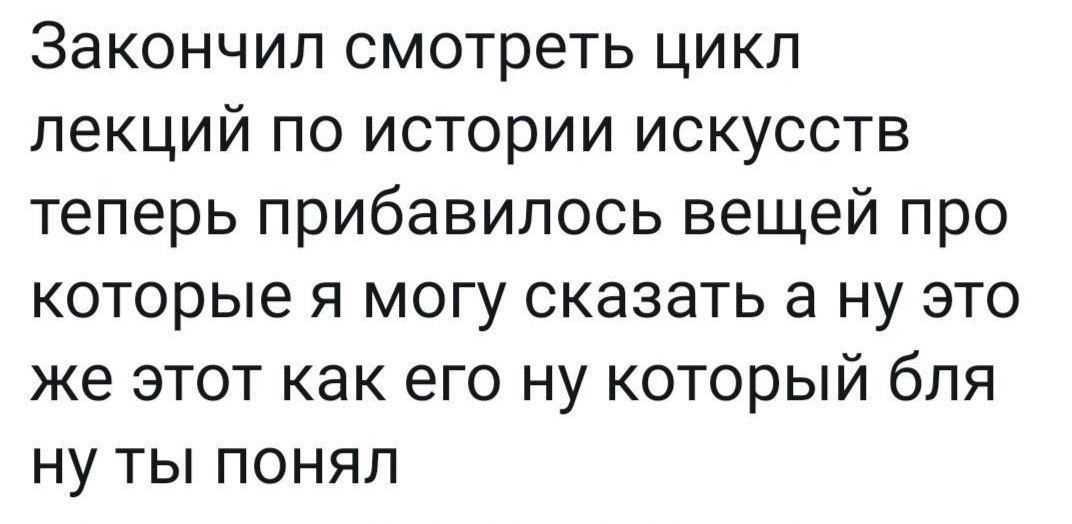 Закончил смотреть цикл лекций по истории искусств теперь прибавилось вещей про которые я могу сказать а ну это же этот как его ну который бля ну ты понял