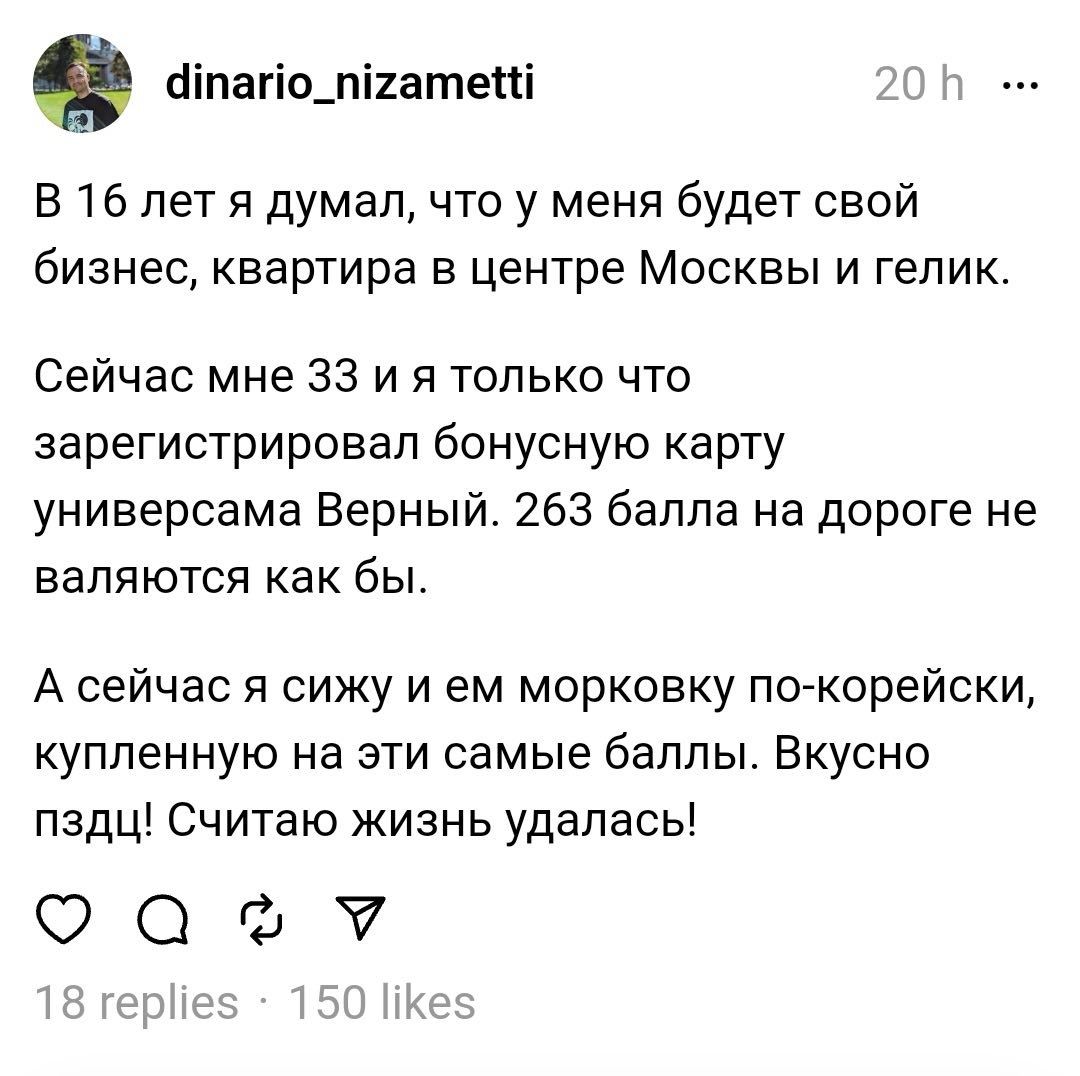 аіпагіо_пі1атепі м В 16 лет я думал что у меня будет свой бизнес квартира в центре Москвы и гепик Сейчас мне 33 и я только что зарегистрировал бонусную карту универсама Верный 263 балла на дороге не валяются как бы А сейчас я сижу и ем морковку по корейски купленную на эти самые баллы Вкусно пздц Считаю жизнь удалась ОФФ г чим