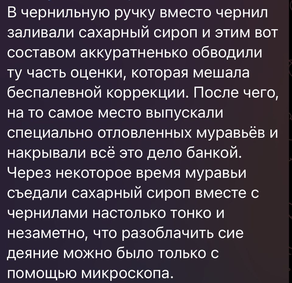 В чернильную ручку вместо чернил заливали сахарный сироп и этим вот составом аккуратненько обводипи ту часть оценки которая мешала беспапевной коррекции После чего на то самое место выпускали специально отповленных муравьёв и накрывапи всё это дело банкой Через некоторое время муравьи съедали сахарный сироп вместе с чернилами настолько тонко и незаметно что разоблачить сие деяние можно было только