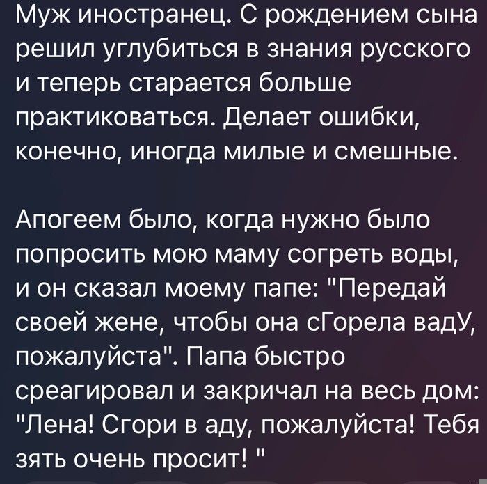 Муж иностранец С рождением сына решил углубиться в знания русского и теперь старается больше практиковаться Делает ошибки конечно иногда милые и смешные Апогеем было когда нужно было попросить мою маму согреть воды и он сказал моему папе Передай своей жене чтобы она сГорепа вадУ пожалуйстаЕ Папа быстро среагировал и закричал на весь дом Лена Сгори в аду пожалуйста Тебя зять очень просит