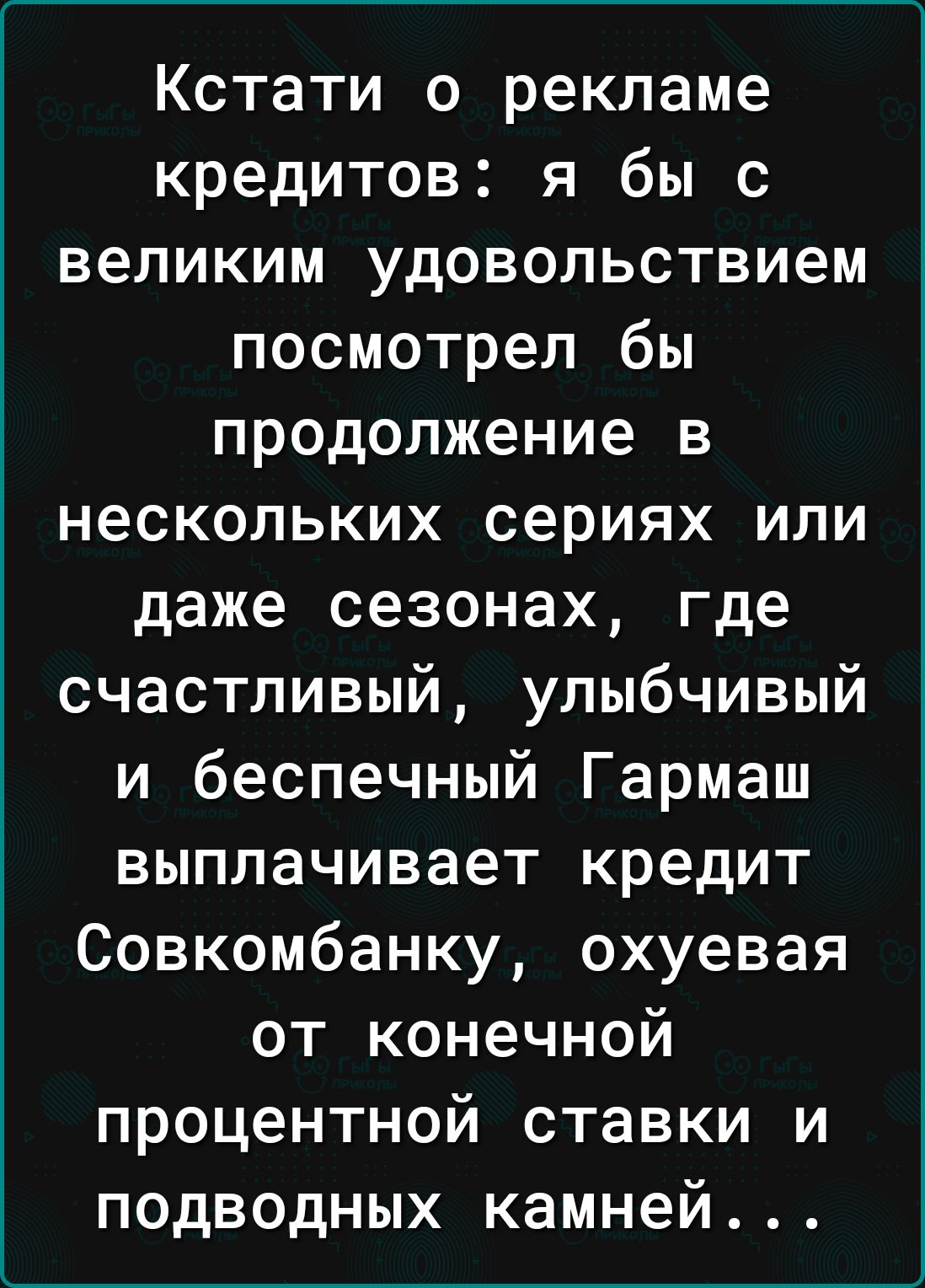 Кстати о рекламе кредитов я бы с великим удовольствием посмотрел бы продолжение в нескольких сериях или даже сезонах где счастливый улыбчивый и беспечный Гармаш выплачивает кредит Совкомбанку охуевая от конечной процентной ставки и подводных камней
